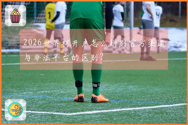2026世界杯开户怎么辨别官方渠道与非法平台的区别？