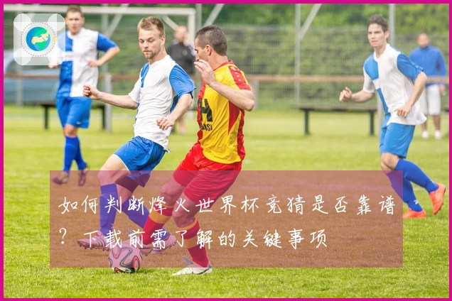 如何判断烽火世界杯竞猜是否靠谱？下载前需了解的关键事项