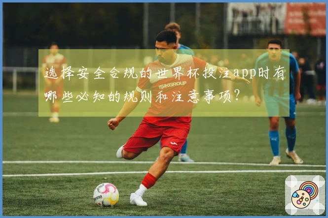 选择安全合规的世界杯投注app时有哪些必知的规则和注意事项？